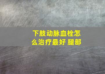 下肢动脉血栓怎么治疗最好 腿部